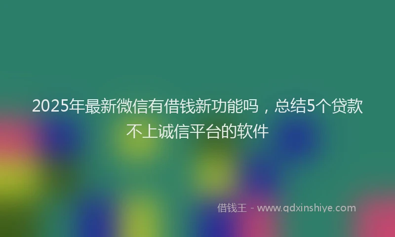 2025年最新微信有借钱新功能吗，总结5个贷款不上诚信平台的软件