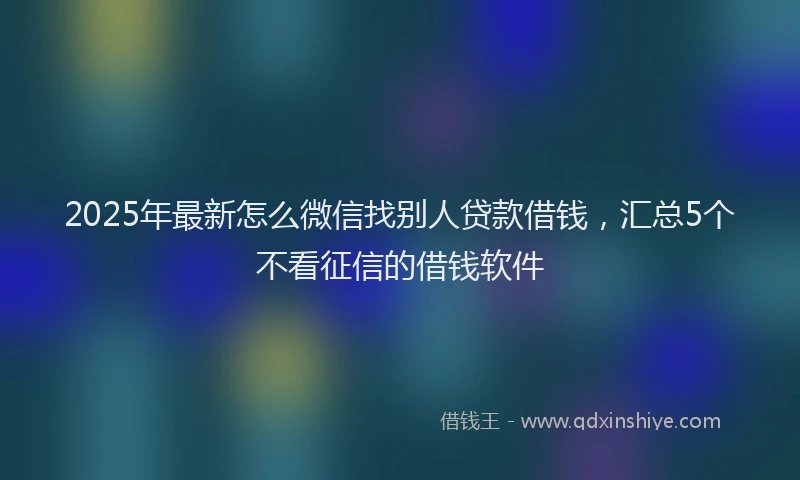 2025年最新怎么微信找别人贷款借钱，汇总5个不看征信的借钱软件