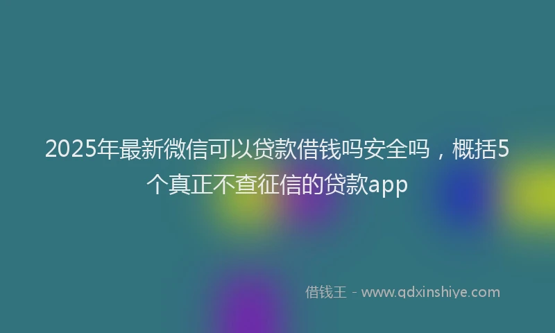 2025年最新微信可以贷款借钱吗安全吗，概括5个真正不查征信的贷款app