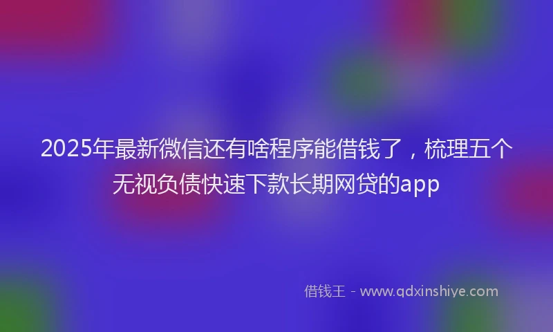 2025年最新微信还有啥程序能借钱了，梳理五个无视负债快速下款长期网贷的app