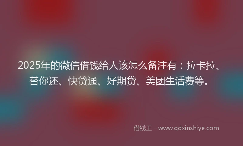 2025年的微信借钱给人该怎么备注有：拉卡拉、替你还、快贷通、好期贷、美团生活费等。