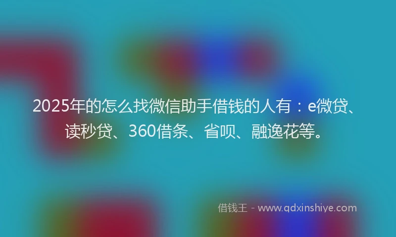 2025年的怎么找微信助手借钱的人有：e微贷、读秒贷、360借条、省呗、融逸花等。