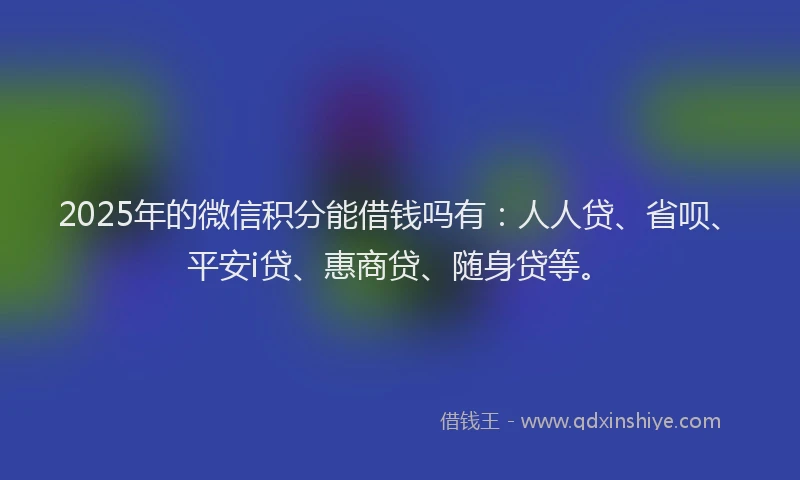2025年的微信积分能借钱吗有：人人贷、省呗、平安i贷、惠商贷、随身贷等。