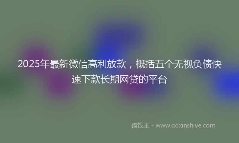 2025年最新微信高利放款，概括五个无视负债快速下款长期网贷的平台