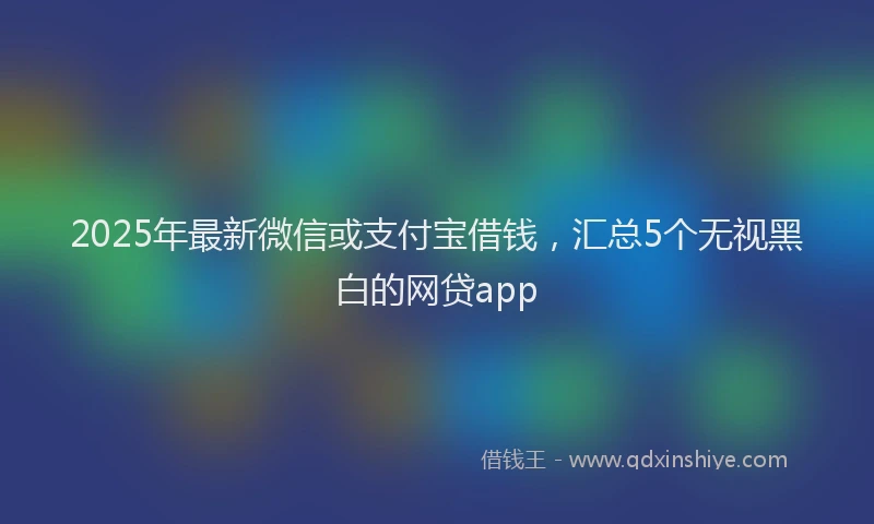 2025年最新微信或支付宝借钱，汇总5个无视黑白的网贷app