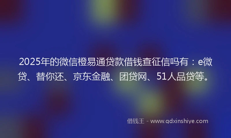 2025年的微信橙易通贷款借钱查征信吗有：e微贷、替你还、京东金融、团贷网、51人品贷等。