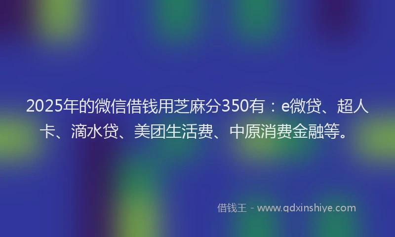2025年的微信借钱用芝麻分350有：e微贷、超人卡、滴水贷、美团生活费、中原消费金融等。