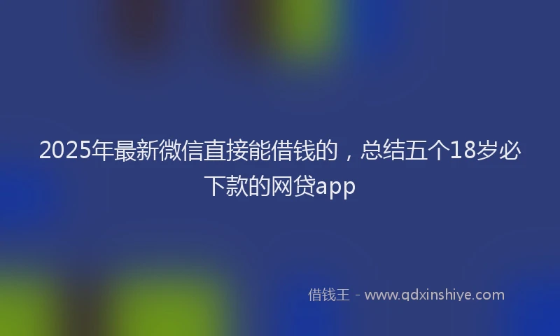2025年最新微信直接能借钱的，总结五个18岁必下款的网贷app