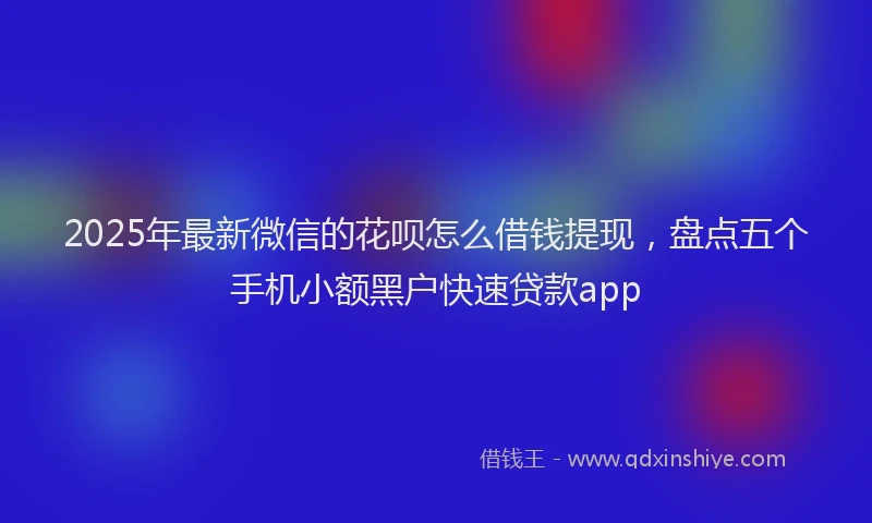 2025年最新微信的花呗怎么借钱提现，盘点五个手机小额黑户快速贷款app