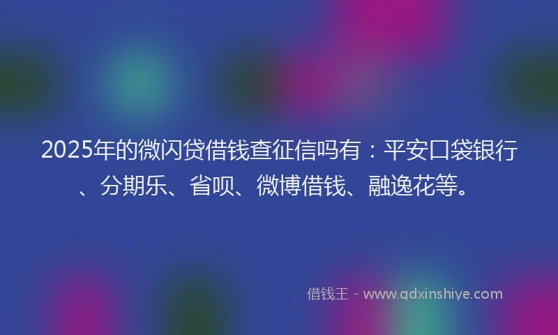 2025年的微闪贷借钱查征信吗有：平安口袋银行、分期乐、省呗、微博借钱、融逸花等。