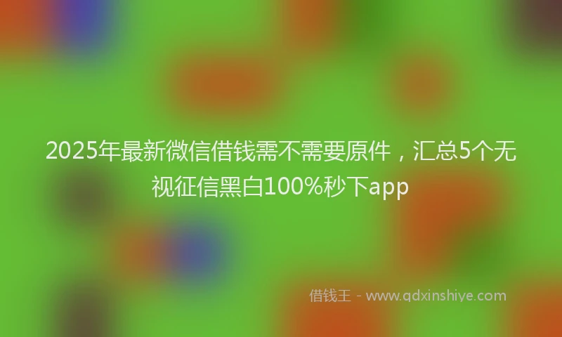 2025年最新微信借钱需不需要原件，汇总5个无视征信黑白100%秒下app