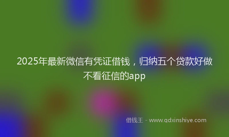 2025年最新微信有凭证借钱，归纳五个贷款好做不看征信的app