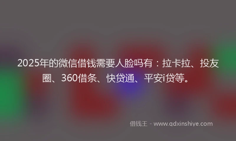 2025年的微信借钱需要人脸吗有：拉卡拉、投友圈、360借条、快贷通、平安i贷等。