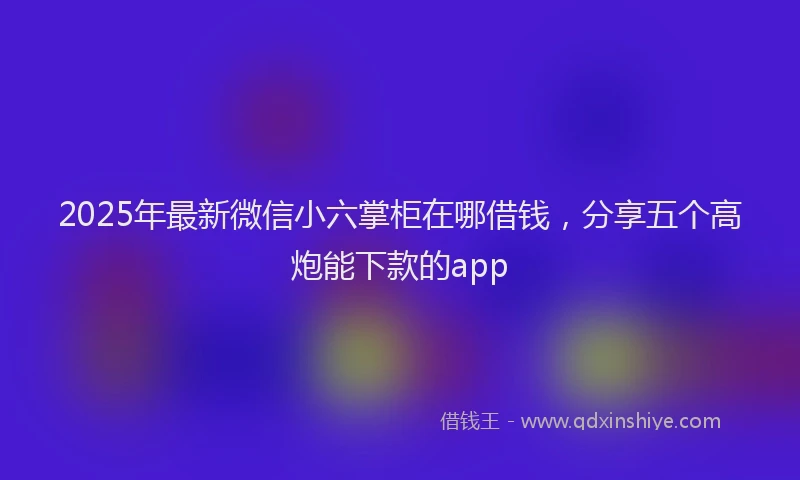 2025年最新微信小六掌柜在哪借钱，分享五个高炮能下款的app