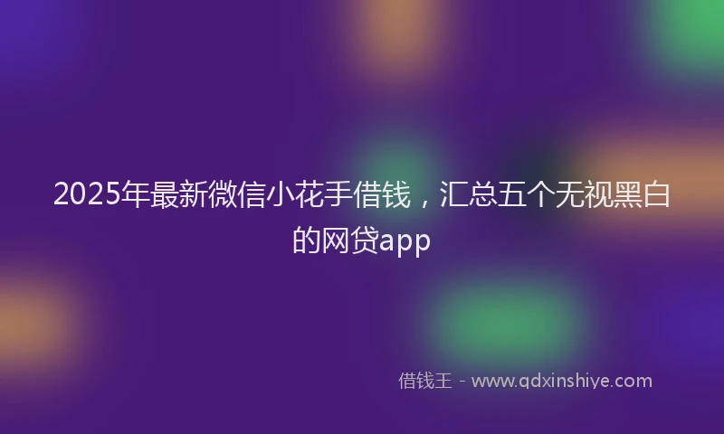 2025年最新微信小花手借钱，汇总五个无视黑白的网贷app