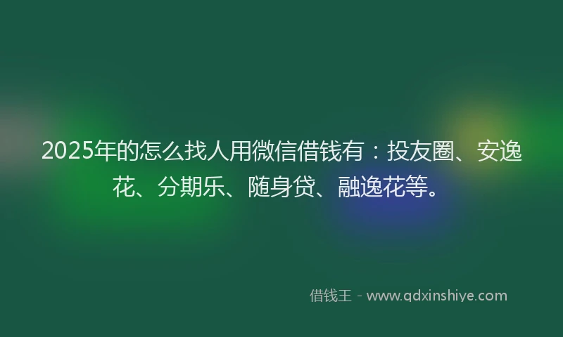 2025年的怎么找人用微信借钱有：投友圈、安逸花、分期乐、随身贷、融逸花等。