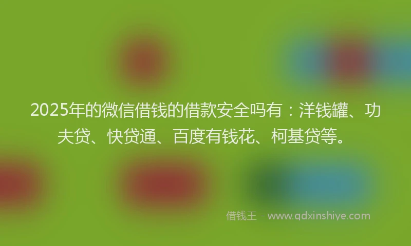 2025年的微信借钱的借款安全吗有：洋钱罐、功夫贷、快贷通、百度有钱花、柯基贷等。