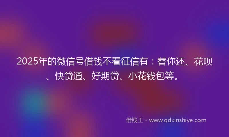 2025年的微信号借钱不看征信有：替你还、花呗、快贷通、好期贷、小花钱包等。