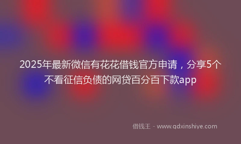 2025年最新微信有花花借钱官方申请，分享5个不看征信负债的网贷百分百下款app