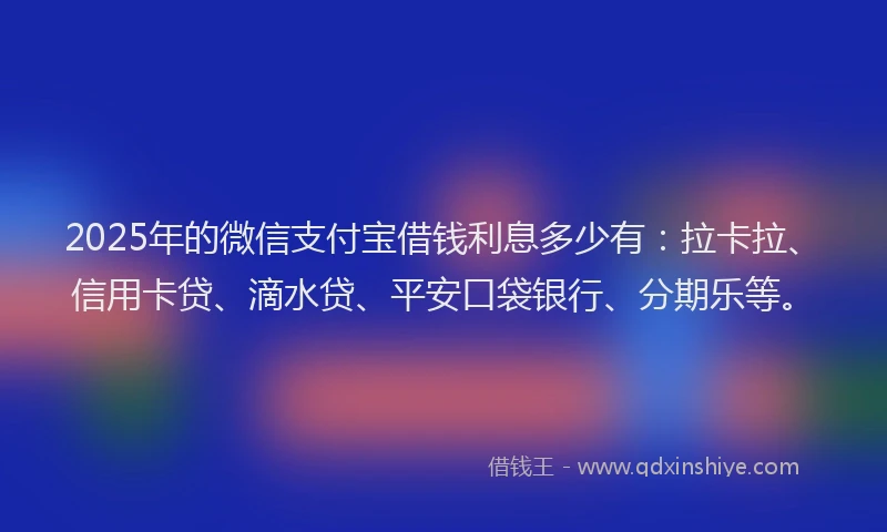 2025年的微信支付宝借钱利息多少有：拉卡拉、信用卡贷、滴水贷、平安口袋银行、分期乐等。