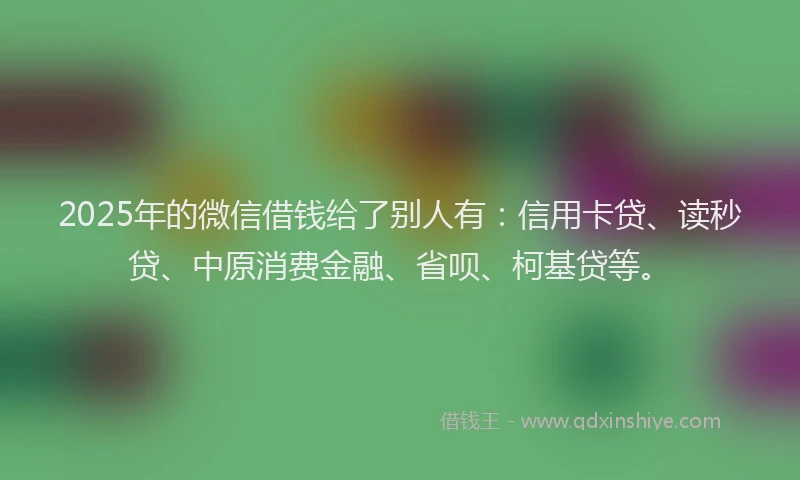 2025年的微信借钱给了别人有：信用卡贷、读秒贷、中原消费金融、省呗、柯基贷等。