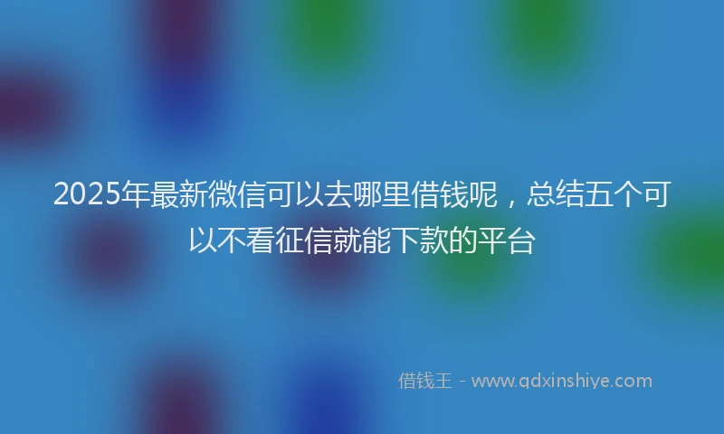 2025年最新微信可以去哪里借钱呢，总结五个可以不看征信就能下款的平台