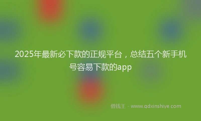 2025年最新必下款的正规平台，总结五个新手机号容易下款的app