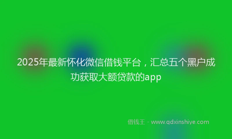2025年最新怀化微信借钱平台，汇总五个黑户成功获取大额贷款的app