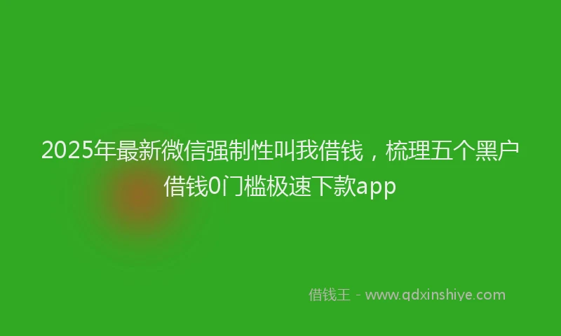 2025年最新微信强制性叫我借钱，梳理五个黑户借钱0门槛极速下款app