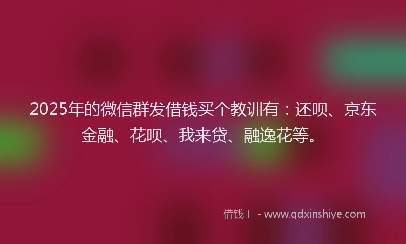 2025年的微信群发借钱买个教训有：还呗、京东金融、花呗、我来贷、融逸花等。