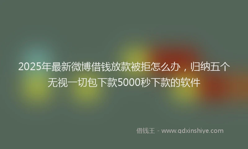 2025年最新微博借钱放款被拒怎么办，归纳五个无视一切包下款5000秒下款的软件