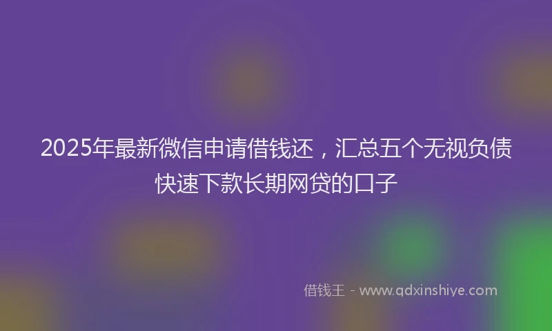2025年最新微信申请借钱还，汇总五个无视负债快速下款长期网贷的口子