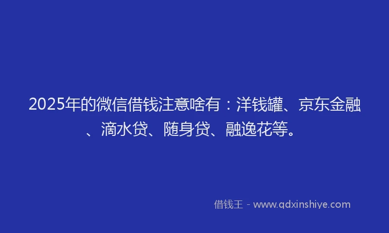 2025年的微信借钱注意啥有：洋钱罐、京东金融、滴水贷、随身贷、融逸花等。