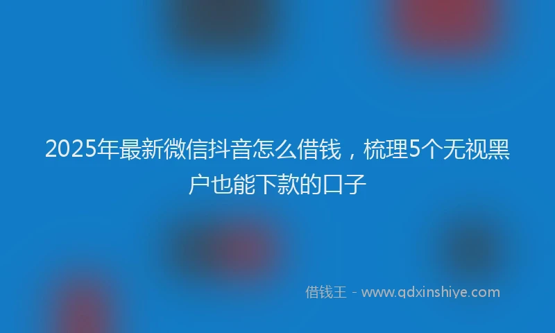 2025年最新微信抖音怎么借钱，梳理5个无视黑户也能下款的口子