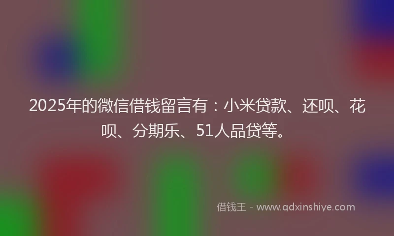 2025年的微信借钱留言有：小米贷款、还呗、花呗、分期乐、51人品贷等。