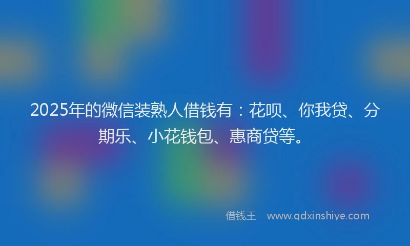 2025年的微信装熟人借钱有：花呗、你我贷、分期乐、小花钱包、惠商贷等。