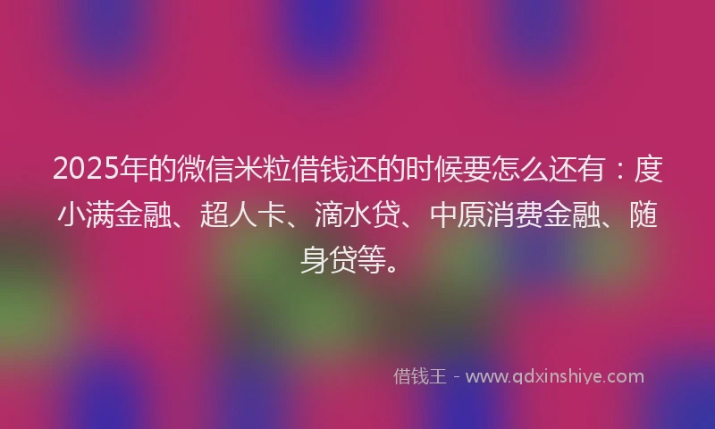 2025年的微信米粒借钱还的时候要怎么还有：度小满金融、超人卡、滴水贷、中原消费金融、随身贷等。