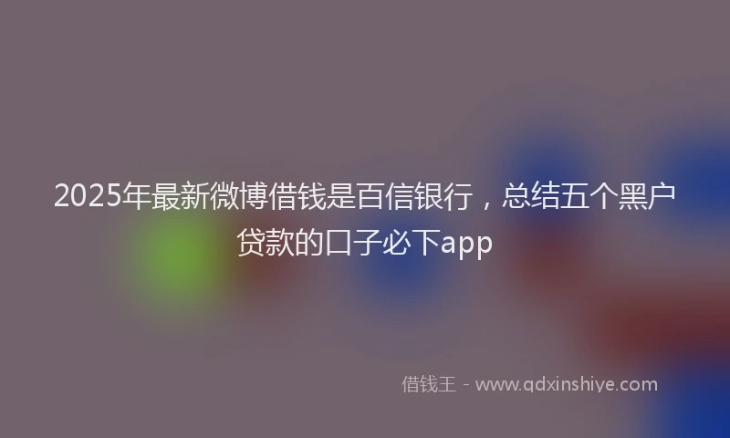 2025年最新微博借钱是百信银行，总结五个黑户贷款的口子必下app