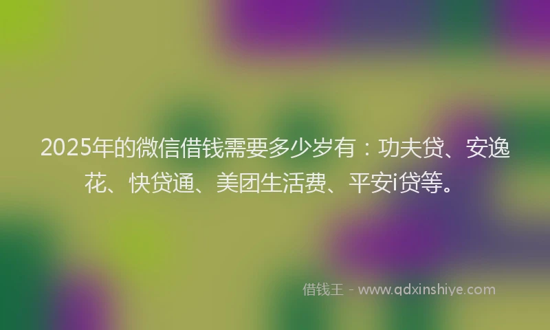 2025年的微信借钱需要多少岁有：功夫贷、安逸花、快贷通、美团生活费、平安i贷等。