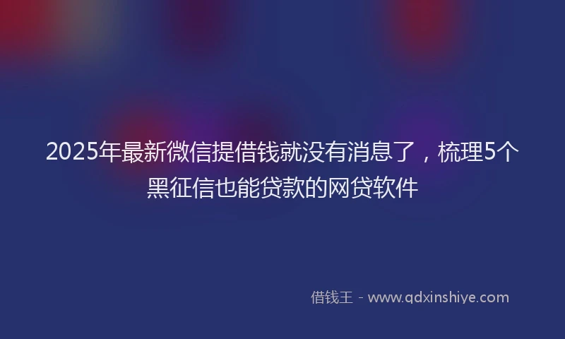 2025年最新微信提借钱就没有消息了，梳理5个黑征信也能贷款的网贷软件