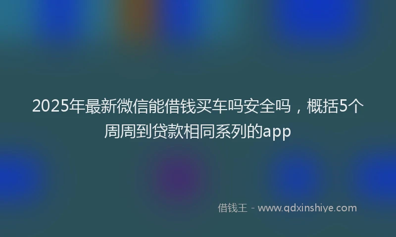 2025年最新微信能借钱买车吗安全吗，概括5个周周到贷款相同系列的app