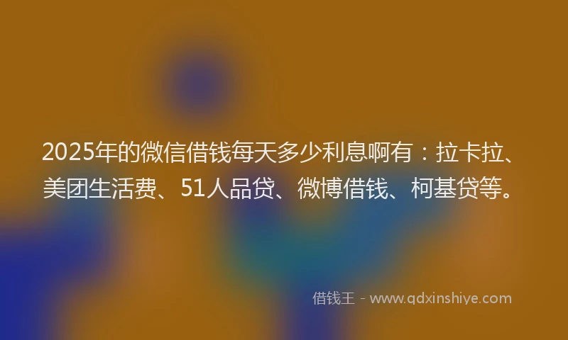 2025年的微信借钱每天多少利息啊有：拉卡拉、美团生活费、51人品贷、微博借钱、柯基贷等。