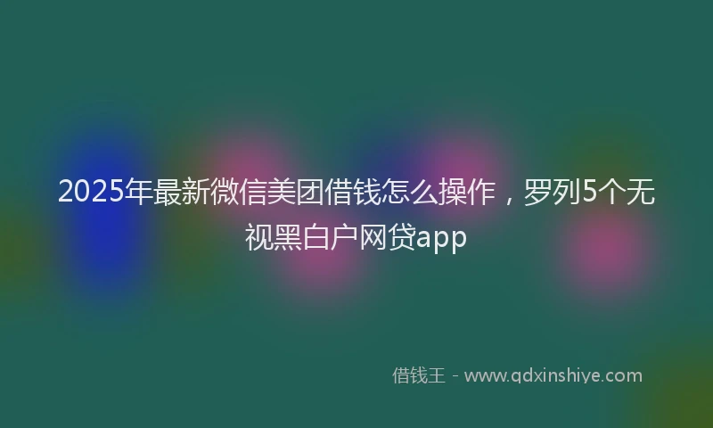 2025年最新微信美团借钱怎么操作，罗列5个无视黑白户网贷app