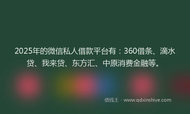 2025年的微信私人借款平台有：360借条、滴水贷、我来贷、东方汇、中原消费金融等。