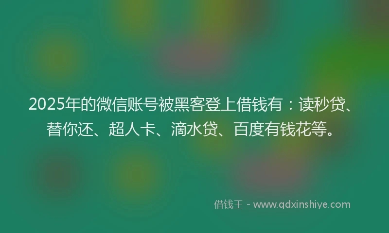 2025年的微信账号被黑客登上借钱有：读秒贷、替你还、超人卡、滴水贷、百度有钱花等。