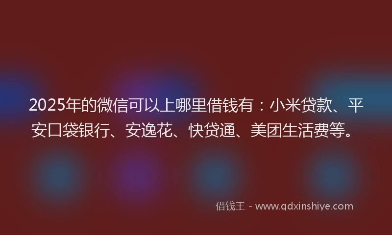 2025年的微信可以上哪里借钱有：小米贷款、平安口袋银行、安逸花、快贷通、美团生活费等。