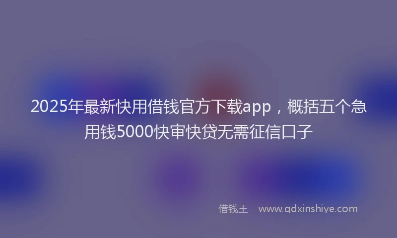 2025年最新快用借钱官方下载app，概括五个急用钱5000快审快贷无需征信口子