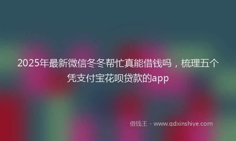 2025年最新微信冬冬帮忙真能借钱吗，梳理五个凭支付宝花呗贷款的app