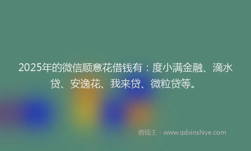 2025年的微信顺意花借钱有：度小满金融、滴水贷、安逸花、我来贷、微粒贷等。
