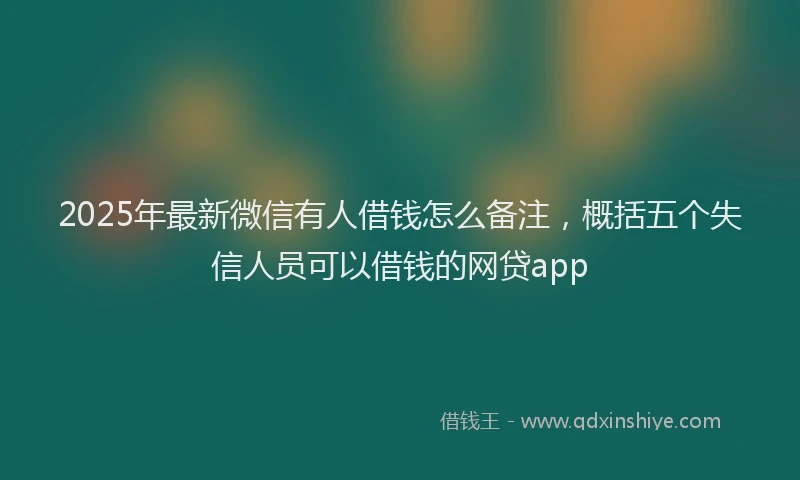 2025年最新微信有人借钱怎么备注，概括五个失信人员可以借钱的网贷app
